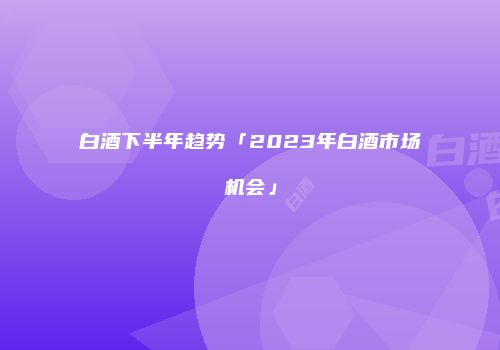 白酒下半年趋势「2023年白酒市场机会」