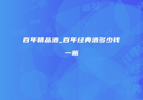百年精品酒_百年经典酒多少钱一瓶