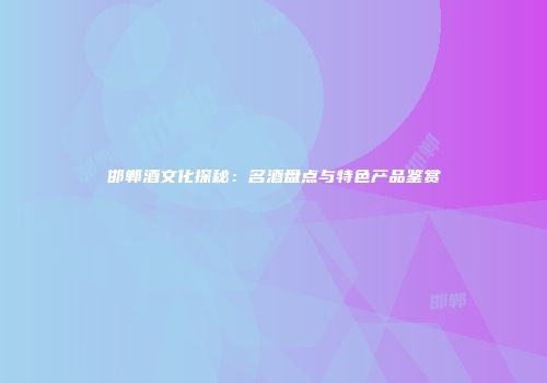 邯郸酒文化探秘：名酒盘点与特色产品鉴赏