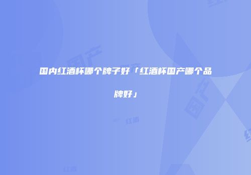 国内红酒杯哪个牌子好「红酒杯国产哪个品牌好」