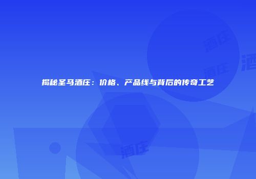 揭秘圣马酒庄：价格、产品线与背后的传奇工艺