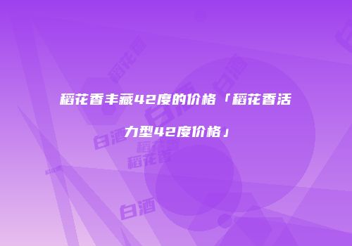 稻花香丰藏42度的价格「稻花香活力型42度价格」