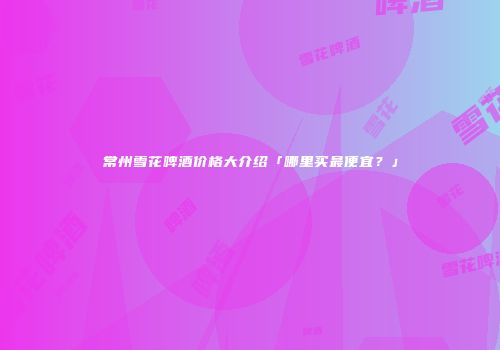 常州雪花啤酒价格大介绍「哪里买最便宜？」