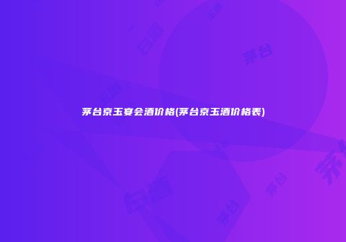 茅台京玉宴会酒价格(茅台京玉酒价格表)