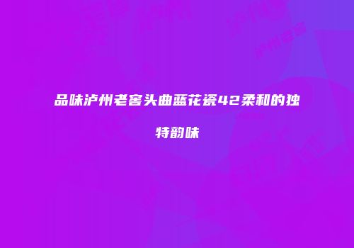 品味泸州老窖头曲蓝花瓷42柔和的独特韵味