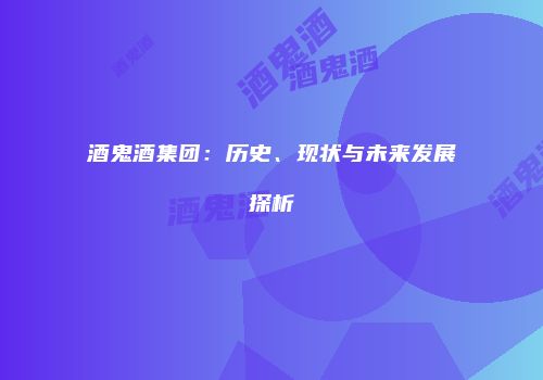 酒鬼酒集团：历史、现状与未来发展探析