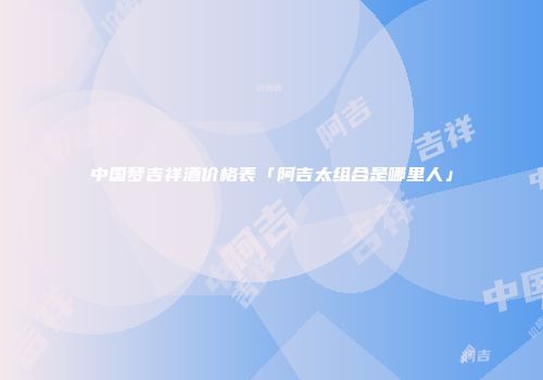 中国梦吉祥酒价格表「阿吉太组合是哪里人」