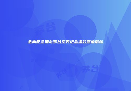 金典纪念酒与茅台系列纪念酒款深度解析