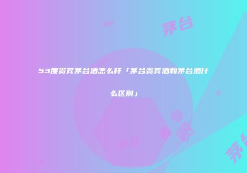53度贵宾茅台酒怎么样「茅台贵宾酒和茅台酒什么区别」