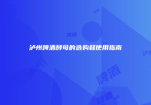 泸州啤酒酵母的选购和使用指南