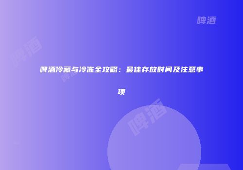 啤酒冷藏与冷冻全攻略：最佳存放时间及注意事项