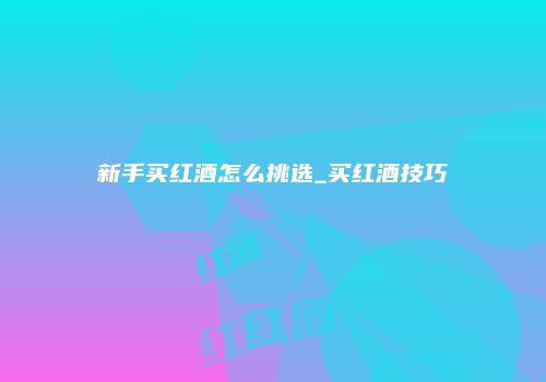 新手买红酒怎么挑选_买红酒技巧