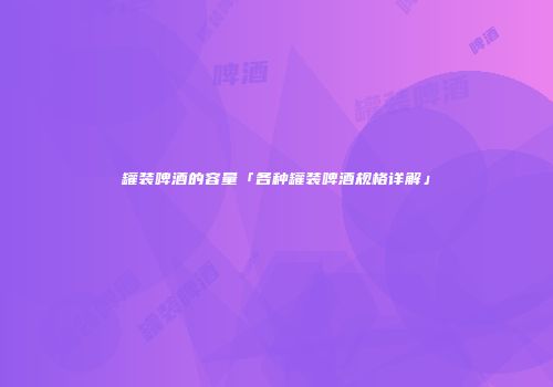 罐装啤酒的容量「各种罐装啤酒规格详解」