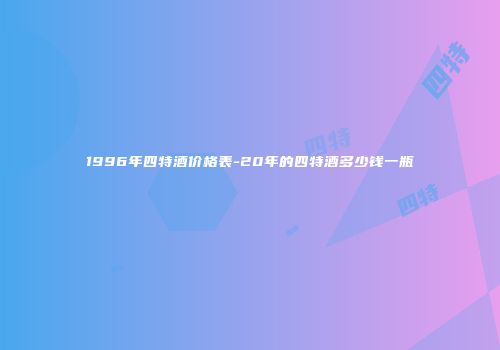1996年四特酒价格表-20年的四特酒多少钱一瓶