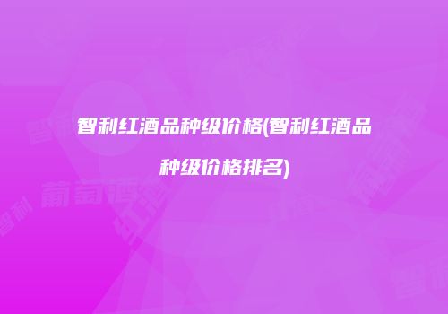 智利红酒品种级价格(智利红酒品种级价格排名)