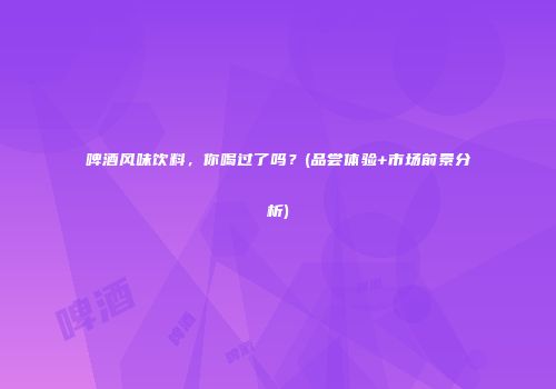 啤酒风味饮料，你喝过了吗？(品尝体验+市场前景分析)
