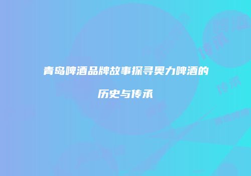 青岛啤酒品牌故事探寻奥力啤酒的历史与传承