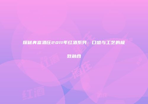探秘奔富酒庄2011年红酒系列：口感与工艺的极致融合