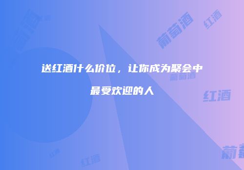 送红酒什么价位，让你成为聚会中最受欢迎的人