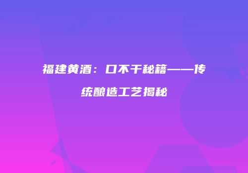 福建黄酒：口不干秘籍——传统酿造工艺揭秘