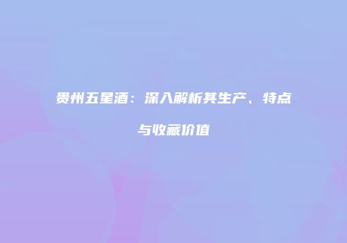 贵州五星酒：深入解析其生产、特点与收藏价值