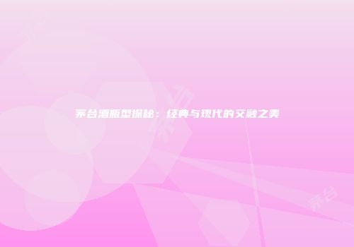 茅台酒瓶型探秘：经典与现代的交融之美