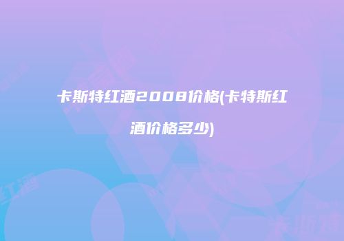 卡斯特红酒2008价格(卡特斯红酒价格多少)