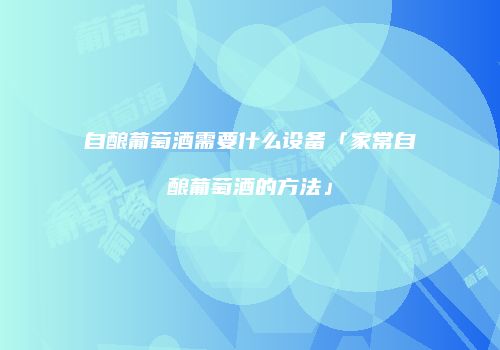 自酿葡萄酒需要什么设备「家常自酿葡萄酒的方法」