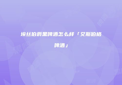 埃丝伯爵黑啤酒怎么样「艾斯伯格啤酒」