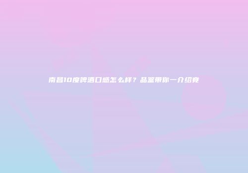 南昌10度啤酒口感怎么样？品鉴带你一介绍竟