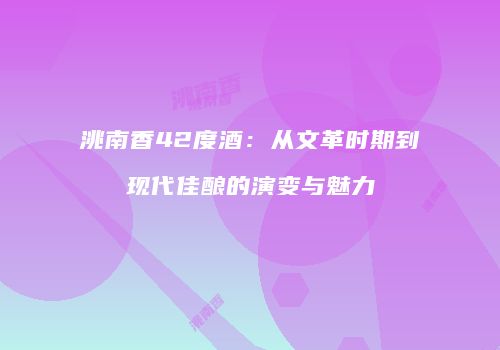 洮南香42度酒：从文革时期到现代佳酿的演变与魅力