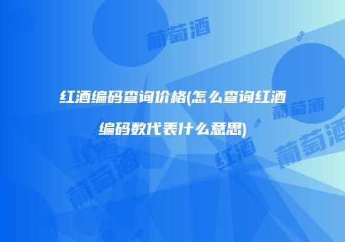 红酒编码查询价格(怎么查询红酒编码数代表什么意思)