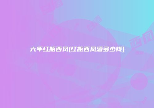 六年红瓶西凤(红瓶西凤酒多少钱)
