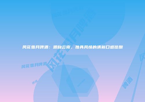风花雪月啤酒：源自云南，独具风情的清新口感佳酿