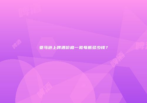 亚马逊上啤酒价格一览每瓶多少钱？