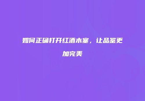 如何正确打开红酒木塞，让品鉴更加完美