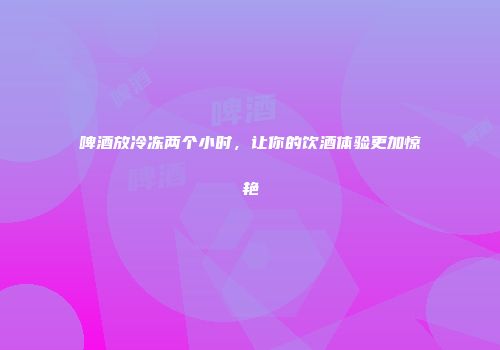 啤酒放冷冻两个小时，让你的饮酒体验更加惊艳