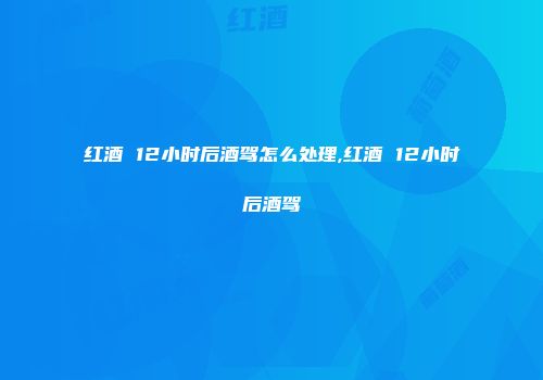 红酒 12小时后酒驾怎么处理,红酒 12小时后酒驾