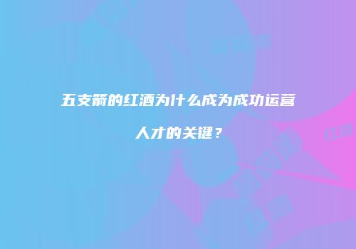 五支箭的红酒为什么成为成功运营人才的关键？