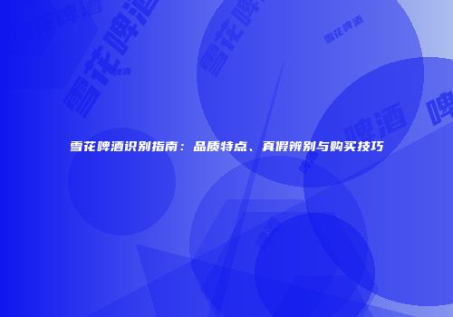 雪花啤酒识别指南：品质特点、真假辨别与购买技巧