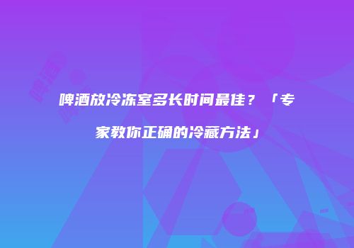 啤酒放冷冻室多长时间最佳？「专家教你正确的冷藏方法」