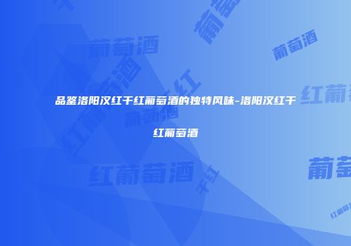 品鉴洛阳汉红干红葡萄酒的独特风味-洛阳汉红干红葡萄酒
