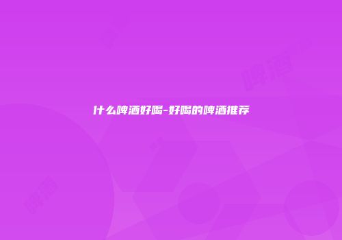 什么啤酒好喝-好喝的啤酒推荐