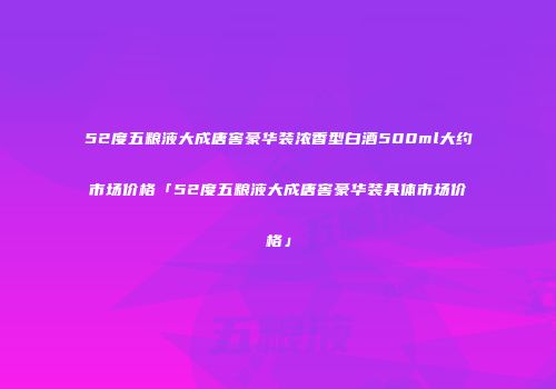 52度五粮液大成唐窖豪华装浓香型白酒500ml大约市场价格「52度五粮液大成唐窖豪华装具体市场价格」