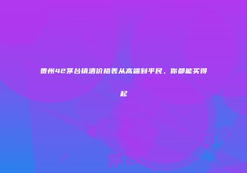 贵州42茅台镇酒价格表从高端到平民，你都能买得起