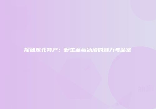 探秘东北特产：野生蓝莓冰酒的魅力与品鉴