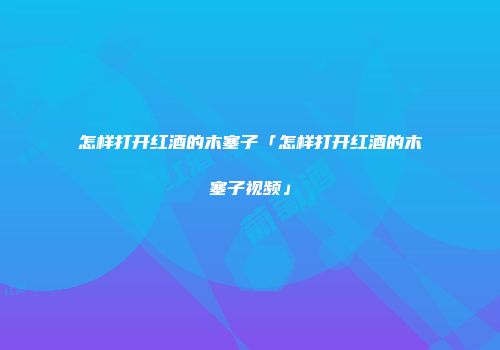 怎样打开红酒的木塞子「怎样打开红酒的木塞子视频」
