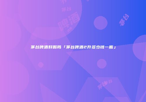 茅台啤酒好喝吗「茅台啤酒2升多少钱一瓶」
