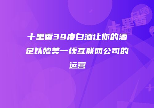 十里香39度白酒让你的酒足以媲美一线互联网公司的运营