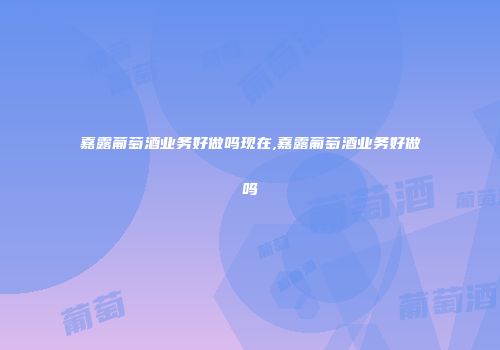 嘉露葡萄酒业务好做吗现在,嘉露葡萄酒业务好做吗